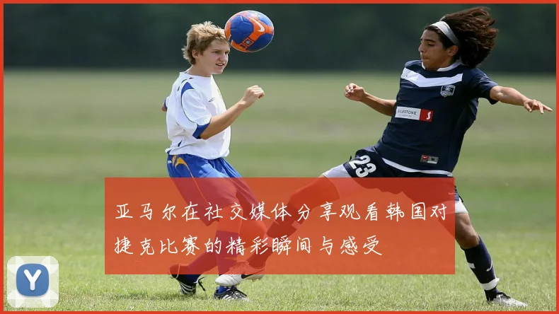 亚马尔在社交媒体分享观看韩国对捷克比赛的精彩瞬间与感受