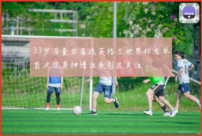 33岁马奎尔落选英格兰世界杯名单首次现身神情沮丧引发关注