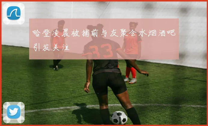哈登凌晨被捕前与友聚会水烟酒吧引发关注