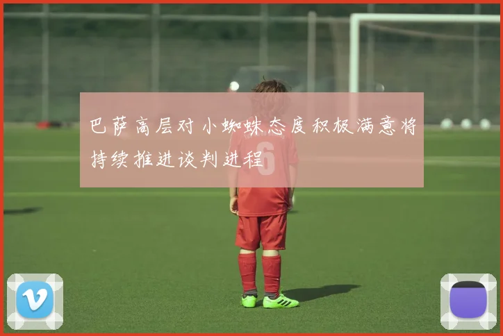 巴萨高层对小蜘蛛态度积极满意将持续推进谈判进程