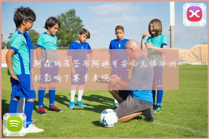 阿森纳若签布阿迪可安心无惧非洲杯影响下赛季表现