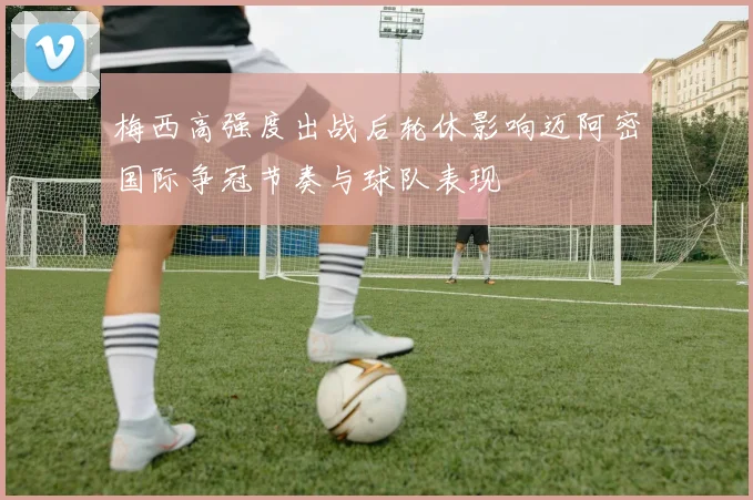 梅西高强度出战后轮休影响迈阿密国际争冠节奏与球队表现