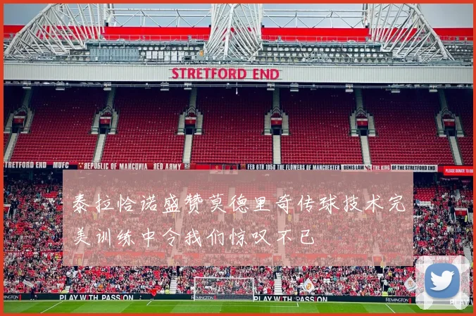 泰拉恰诺盛赞莫德里奇传球技术完美训练中令我们惊叹不已