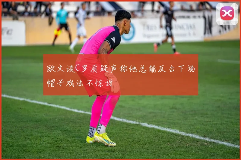 欧文谈C罗质疑声称他总能反击下场帽子戏法不惊讶