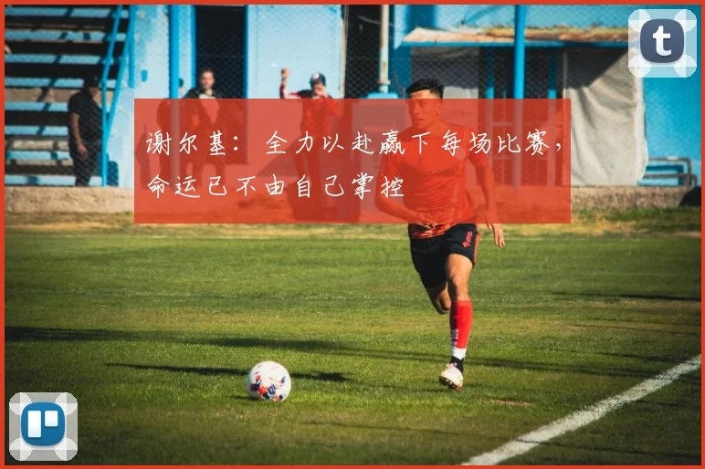 谢尔基：全力以赴赢下每场比赛，命运已不由自己掌控
