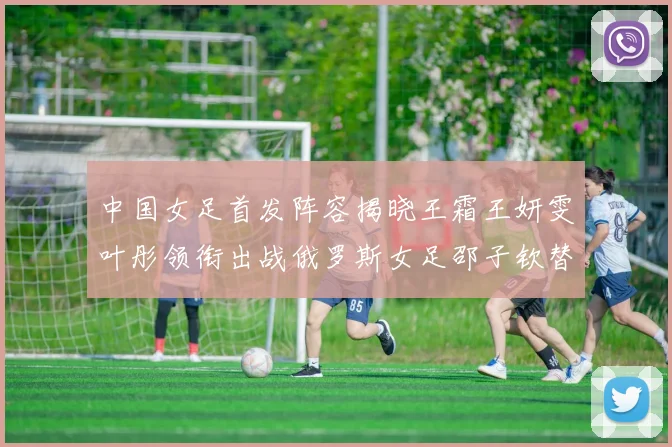 中国女足首发阵容揭晓王霜王妍雯叶彤领衔出战俄罗斯女足邵子钦替补待命
