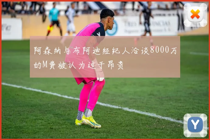 阿森纳与布阿迪经纪人洽谈8000万的M费被认为过于昂贵