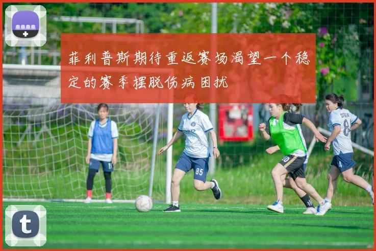 菲利普斯期待重返赛场渴望一个稳定的赛季摆脱伤病困扰