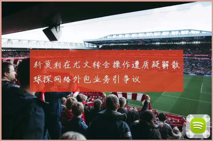 科莫利在尤文转会操作遭质疑解散球探网络外包业务引争议