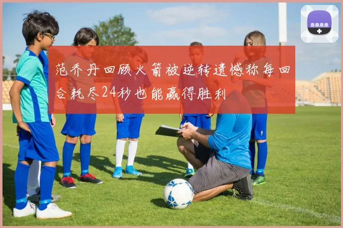 范乔丹回顾火箭被逆转遗憾称每回合耗尽24秒也能赢得胜利