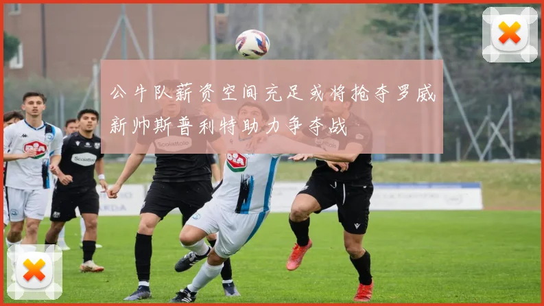 公牛队薪资空间充足或将抢夺罗威新帅斯普利特助力争夺战
