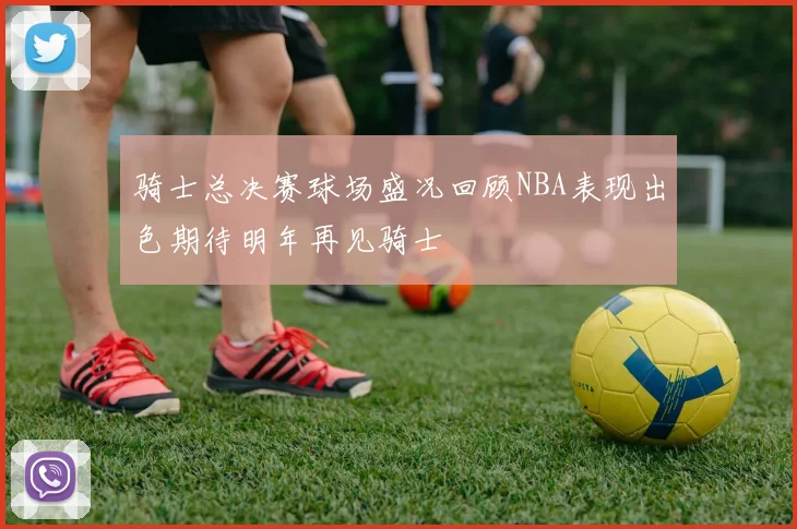 骑士总决赛球场盛况回顾NBA表现出色期待明年再见骑士