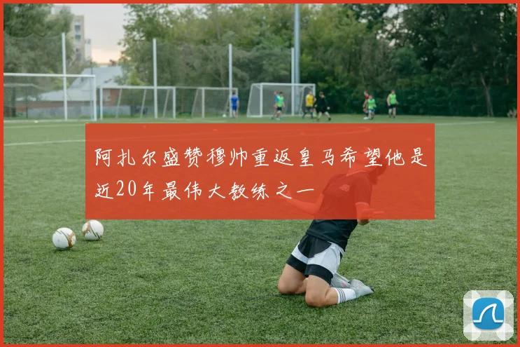 阿扎尔盛赞穆帅重返皇马希望他是近20年最伟大教练之一