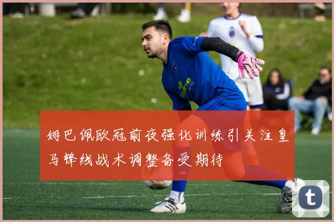 姆巴佩欧冠前夜强化训练引关注皇马锋线战术调整备受期待