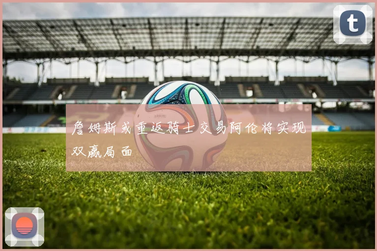 詹姆斯或重返骑士交易阿伦将实现双赢局面