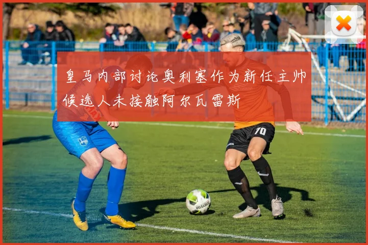 皇马内部讨论奥利塞作为新任主帅候选人未接触阿尔瓦雷斯
