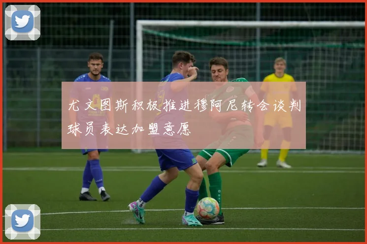 尤文图斯积极推进穆阿尼转会谈判球员表达加盟意愿