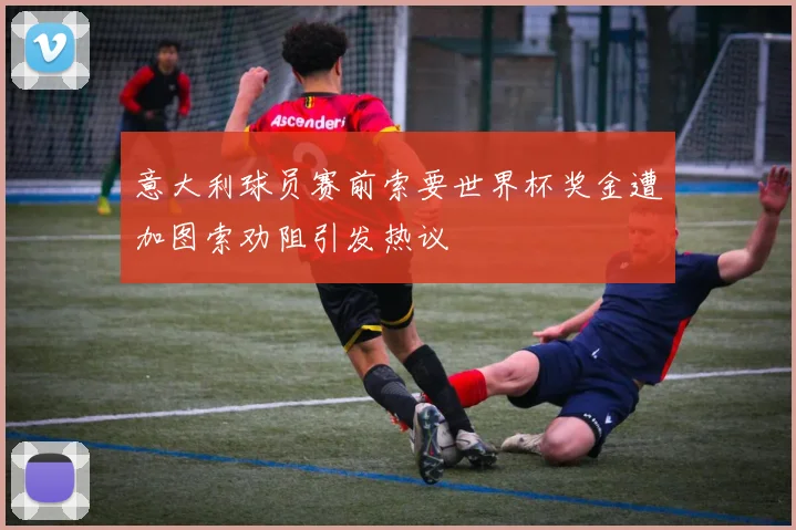 意大利球员赛前索要世界杯奖金遭加图索劝阻引发热议