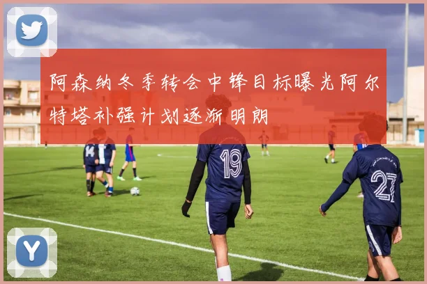 阿森纳冬季转会中锋目标曝光阿尔特塔补强计划逐渐明朗