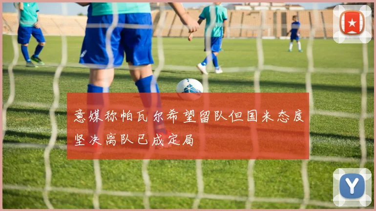 意媒称帕瓦尔希望留队但国米态度坚决离队已成定局
