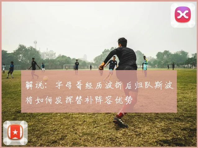 解说：字母哥经历波折后归队斯波将如何发挥替补阵容优势