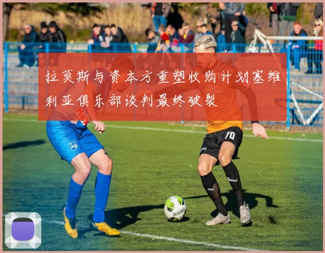 拉莫斯与资本方重塑收购计划塞维利亚俱乐部谈判最终破裂