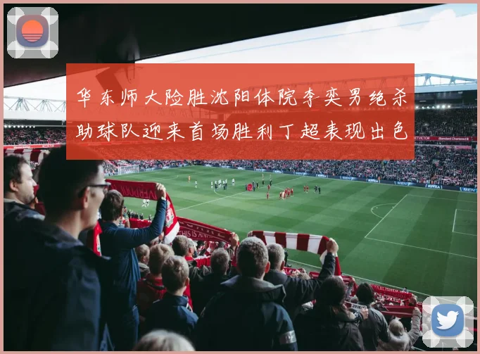 华东师大险胜沈阳体院李奕男绝杀助球队迎来首场胜利丁超表现出色贡献21分5断